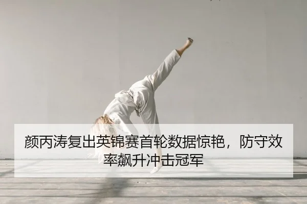 颜丙涛复出英锦赛首轮数据惊艳，防守效率飙升冲击冠军